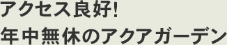 アクセス良好！年中無休のアクアガーデン